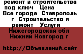 ремонт и строительства под ключ › Цена ­ 1 000 - Все города, Ставрополь г. Строительство и ремонт » Услуги   . Нижегородская обл.,Нижний Новгород г.